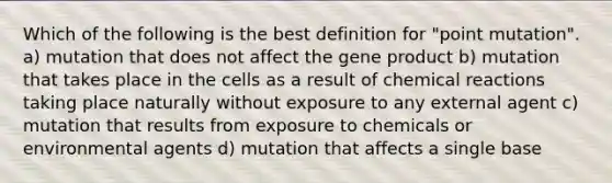 Which of the following is the best definition for "point mutation". a) mutation that does not affect the gene product b) mutation that takes place in the cells as a result of chemical reactions taking place naturally without exposure to any external agent c) mutation that results from exposure to chemicals or environmental agents d) mutation that affects a single base