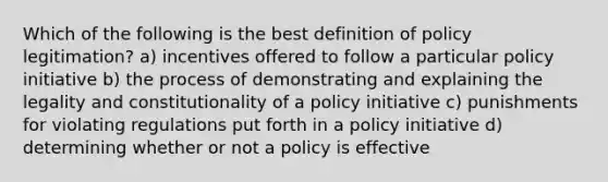 Which of the following is the best definition of policy legitimation? a) incentives offered to follow a particular policy initiative b) the process of demonstrating and explaining the legality and constitutionality of a policy initiative c) punishments for violating regulations put forth in a policy initiative d) determining whether or not a policy is effective