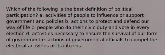 Which of the following is the best definition of political participation? a. activities of people to influence or support government and policies b. actions to protect and defend our way of life c. people who do their civic duty and vote in every election d. activities necessary to ensure the survival of our form of government e. actions of governmental officials to compel the electoral activities of its citizens