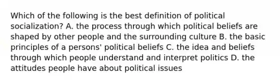 Which of the following is the best definition of political socialization? A. the process through which political beliefs are shaped by other people and the surrounding culture B. the basic principles of a persons' political beliefs C. the idea and beliefs through which people understand and interpret politics D. the attitudes people have about political issues