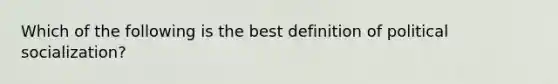 Which of the following is the best definition of political socialization?