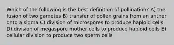 Which of the following is the best definition of pollination? A) the fusion of two gametes B) transfer of pollen grains from an anther onto a sigma C) division of microspores to produce haploid cells D) division of megaspore mother cells to produce haploid cells E) cellular division to produce two sperm cells