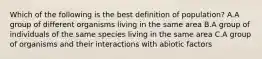 Which of the following is the best definition of population? A.A group of different organisms living in the same area B.A group of individuals of the same species living in the same area C.A group of organisms and their interactions with abiotic factors