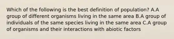 Which of the following is the best definition of population? A.A group of different organisms living in the same area B.A group of individuals of the same species living in the same area C.A group of organisms and their interactions with abiotic factors