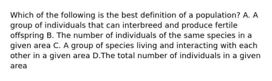 Which of the following is the best definition of a population? A. A group of individuals that can interbreed and produce fertile offspring B. The number of individuals of the same species in a given area C. A group of species living and interacting with each other in a given area D.The total number of individuals in a given area