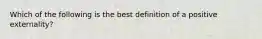 Which of the following is the best definition of a positive externality?