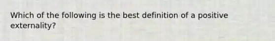 Which of the following is the best definition of a positive externality?