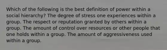 Which of the following is the best definition of power within a social hierarchy? The degree of stress one experiences within a group. The respect or reputation granted by others within a group. The amount of control over resources or other people that one holds within a group. The amount of aggressiveness used within a group.