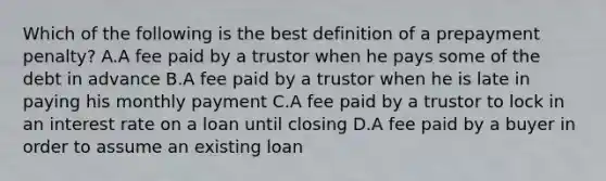 Which of the following is the best definition of a prepayment penalty? A.A fee paid by a trustor when he pays some of the debt in advance B.A fee paid by a trustor when he is late in paying his monthly payment C.A fee paid by a trustor to lock in an interest rate on a loan until closing D.A fee paid by a buyer in order to assume an existing loan