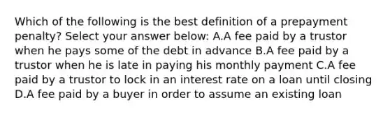 Which of the following is the best definition of a prepayment penalty? Select your answer below: A.A fee paid by a trustor when he pays some of the debt in advance B.A fee paid by a trustor when he is late in paying his monthly payment C.A fee paid by a trustor to lock in an interest rate on a loan until closing D.A fee paid by a buyer in order to assume an existing loan