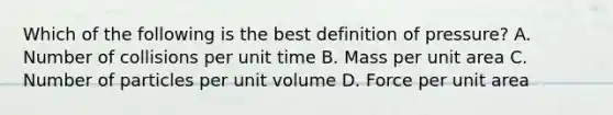 Which of the following is the best definition of pressure? A. Number of collisions per unit time B. Mass per unit area C. Number of particles per unit volume D. Force per unit area