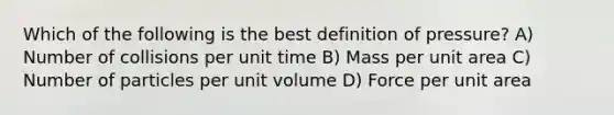 Which of the following is the best definition of pressure? A) Number of collisions per unit time B) Mass per unit area C) Number of particles per unit volume D) Force per unit area