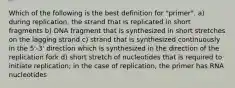 Which of the following is the best definition for "primer". a) during replication, the strand that is replicated in short fragments b) DNA fragment that is synthesized in short stretches on the lagging strand c) strand that is synthesized continuously in the 5'-3' direction which is synthesized in the direction of the replication fork d) short stretch of nucleotides that is required to initiate replication; in the case of replication, the primer has RNA nucleotides