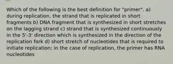 Which of the following is the best definition for "primer". a) during replication, the strand that is replicated in short fragments b) DNA fragment that is synthesized in short stretches on the lagging strand c) strand that is synthesized continuously in the 5'-3' direction which is synthesized in the direction of the replication fork d) short stretch of nucleotides that is required to initiate replication; in the case of replication, the primer has RNA nucleotides