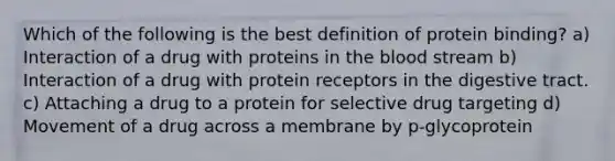 Which of the following is the best definition of protein binding? a) Interaction of a drug with proteins in the blood stream b) Interaction of a drug with protein receptors in the digestive tract. c) Attaching a drug to a protein for selective drug targeting d) Movement of a drug across a membrane by p-glycoprotein