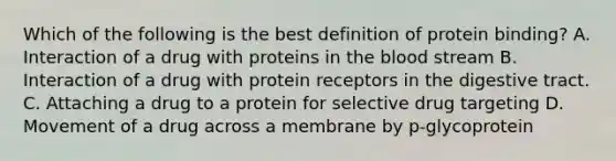 Which of the following is the best definition of protein binding? A. Interaction of a drug with proteins in the blood stream B. Interaction of a drug with protein receptors in the digestive tract. C. Attaching a drug to a protein for selective drug targeting D. Movement of a drug across a membrane by p-glycoprotein