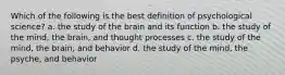 Which of the following is the best definition of psychological science? a. the study of the brain and its function b. the study of the mind, the brain, and thought processes c. the study of the mind, the brain, and behavior d. the study of the mind, the psyche, and behavior