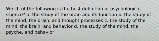 Which of the following is the best definition of psychological science? a. the study of the brain and its function b. the study of the mind, the brain, and thought processes c. the study of the mind, the brain, and behavior d. the study of the mind, the psyche, and behavior