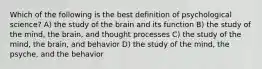 Which of the following is the best definition of psychological science? A) the study of the brain and its function B) the study of the mind, the brain, and thought processes C) the study of the mind, the brain, and behavior D) the study of the mind, the psyche, and the behavior