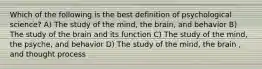 Which of the following is the best definition of psychological science? A) The study of the mind, the brain, and behavior B) The study of the brain and its function C) The study of the mind, the psyche, and behavior D) The study of the mind, the brain , and thought process