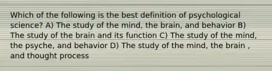 Which of the following is the best definition of psychological science? A) The study of the mind, the brain, and behavior B) The study of the brain and its function C) The study of the mind, the psyche, and behavior D) The study of the mind, the brain , and thought process