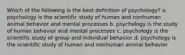 Which of the following is the best definition of psychology? a. psychology is the scientific study of human and nonhuman animal behavior and mental processes b. psychology is the study of human behavior and mental processes c. psychology is the scientific study of group and individual behavior d. psychology is the scientific study of human and nonhuman animal behavior