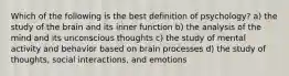 Which of the following is the best definition of psychology? a) the study of the brain and its inner function b) the analysis of the mind and its unconscious thoughts c) the study of mental activity and behavior based on brain processes d) the study of thoughts, social interactions, and emotions