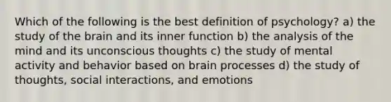 Which of the following is the best definition of psychology? a) the study of the brain and its inner function b) the analysis of the mind and its unconscious thoughts c) the study of mental activity and behavior based on brain processes d) the study of thoughts, social interactions, and emotions