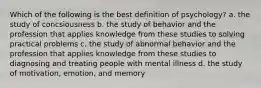 Which of the following is the best definition of psychology? a. the study of concsiousness b. the study of behavior and the profession that applies knowledge from these studies to solving practical problems c. the study of abnormal behavior and the profession that applies knowledge from these studies to diagnosing and treating people with mental illness d. the study of motivation, emotion, and memory