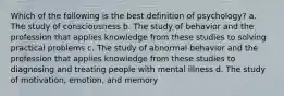 Which of the following is the best definition of psychology? a. The study of consciousness b. The study of behavior and the profession that applies knowledge from these studies to solving practical problems c. The study of abnormal behavior and the profession that applies knowledge from these studies to diagnosing and treating people with mental illness d. The study of motivation, emotion, and memory