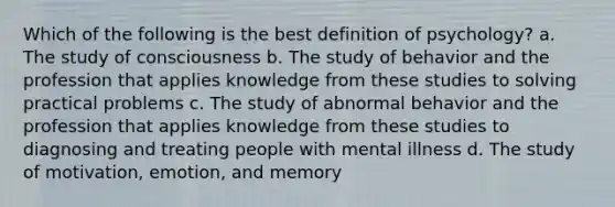 Which of the following is the best definition of psychology? a. The study of consciousness b. The study of behavior and the profession that applies knowledge from these studies to solving practical problems c. The study of abnormal behavior and the profession that applies knowledge from these studies to diagnosing and treating people with mental illness d. The study of motivation, emotion, and memory