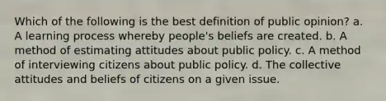 Which of the following is the best definition of public opinion? a. A learning process whereby people's beliefs are created. b. A method of estimating attitudes about public policy. c. A method of interviewing citizens about public policy. d. The collective attitudes and beliefs of citizens on a given issue.