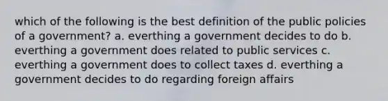 which of the following is the best definition of the public policies of a government? a. everthing a government decides to do b. everthing a government does related to public services c. everthing a government does to collect taxes d. everthing a government decides to do regarding foreign affairs