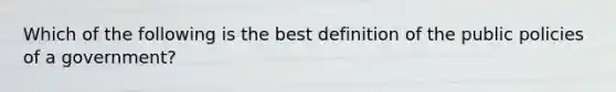 Which of the following is the best definition of the public policies of a government?