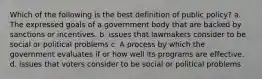 Which of the following is the best definition of public policy? a. The expressed goals of a government body that are backed by sanctions or incentives. b. issues that lawmakers consider to be social or political problems c. A process by which the government evaluates if or how well its programs are effective. d. issues that voters consider to be social or political problems