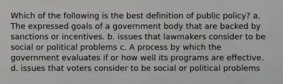 Which of the following is the best definition of public policy? a. The expressed goals of a government body that are backed by sanctions or incentives. b. issues that lawmakers consider to be social or political problems c. A process by which the government evaluates if or how well its programs are effective. d. issues that voters consider to be social or political problems