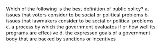 Which of the following is the best definition of public policy? a. issues that voters consider to be social or political problems b. issues that lawmakers consider to be social or political problems c. a process by which the government evaluates if or how well its programs are effective d. the expressed goals of a government body that are backed by sanctions or incentives