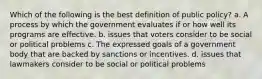 Which of the following is the best definition of public policy? a. A process by which the government evaluates if or how well its programs are effective. b. issues that voters consider to be social or political problems c. The expressed goals of a government body that are backed by sanctions or incentives. d. issues that lawmakers consider to be social or political problems