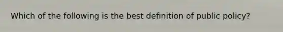 Which of the following is the best definition of public policy?