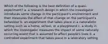 Which of the following is the best definition of a quasi-experiment? a. a research design in which the investigator introduces some change in the participant's environment and then measures the effect of that change on the participant's behaviour b. an experiment that takes place in a naturalistic setting such as a home, school, or a playground c. a study in which the investigator measures the impact of some naturally occurring event that is assumed to affect people's lives d. a controlled experiment that takes place in a laboratory setting