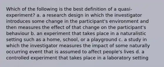 Which of the following is the best definition of a quasi-experiment? a. a research design in which the investigator introduces some change in the participant's environment and then measures the effect of that change on the participant's behaviour b. an experiment that takes place in a naturalistic setting such as a home, school, or a playground c. a study in which the investigator measures the impact of some naturally occurring event that is assumed to affect people's lives d. a controlled experiment that takes place in a laboratory setting