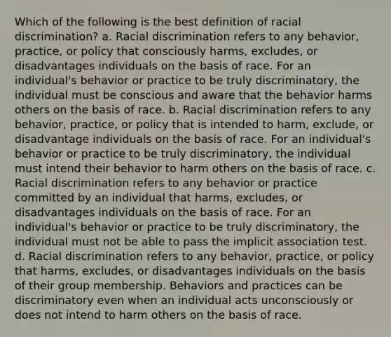 Which of the following is the best definition of racial discrimination? a. Racial discrimination refers to any behavior, practice, or policy that consciously harms, excludes, or disadvantages individuals on the basis of race. For an individual's behavior or practice to be truly discriminatory, the individual must be conscious and aware that the behavior harms others on the basis of race. b. Racial discrimination refers to any behavior, practice, or policy that is intended to harm, exclude, or disadvantage individuals on the basis of race. For an individual's behavior or practice to be truly discriminatory, the individual must intend their behavior to harm others on the basis of race. c. Racial discrimination refers to any behavior or practice committed by an individual that harms, excludes, or disadvantages individuals on the basis of race. For an individual's behavior or practice to be truly discriminatory, the individual must not be able to pass the implicit association test. d. Racial discrimination refers to any behavior, practice, or policy that harms, excludes, or disadvantages individuals on the basis of their group membership. Behaviors and practices can be discriminatory even when an individual acts unconsciously or does not intend to harm others on the basis of race.