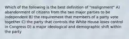 Which of the following is the best definition of "realignment" A) abandonment of citizens from the two major parties to be independent B) the requirement that members of a party vote together C) the party that controls the White House loses control in Congress D) a major ideological and demographic shift within the party