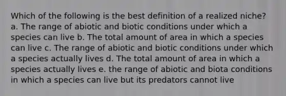 Which of the following is the best definition of a realized niche? a. The range of abiotic and biotic conditions under which a species can live b. The total amount of area in which a species can live c. The range of abiotic and biotic conditions under which a species actually lives d. The total amount of area in which a species actually lives e. the range of abiotic and biota conditions in which a species can live but its predators cannot live