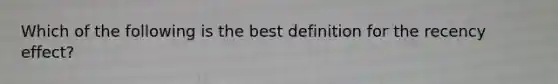 Which of the following is the best definition for the recency effect?