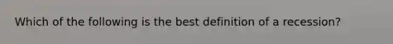 Which of the following is the best definition of a recession?