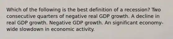 Which of the following is the best definition of a recession? Two consecutive quarters of negative real GDP growth. A decline in real GDP growth. Negative GDP growth. An significant economy-wide slowdown in economic activity.