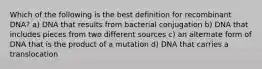 Which of the following is the best definition for recombinant DNA? a) DNA that results from bacterial conjugation b) DNA that includes pieces from two different sources c) an alternate form of DNA that is the product of a mutation d) DNA that carries a translocation