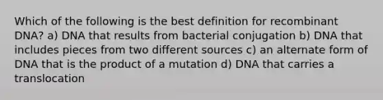 Which of the following is the best definition for recombinant DNA? a) DNA that results from bacterial conjugation b) DNA that includes pieces from two different sources c) an alternate form of DNA that is the product of a mutation d) DNA that carries a translocation