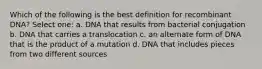 Which of the following is the best definition for recombinant DNA? Select one: a. DNA that results from bacterial conjugation b. DNA that carries a translocation c. an alternate form of DNA that is the product of a mutation d. DNA that includes pieces from two different sources